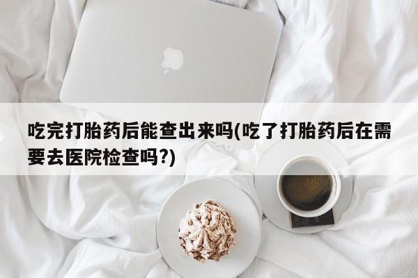 私人卖打胎药的联系方式微信吃完打胎药后能查出来吗(吃了打胎药后在需要去医院检查吗?)