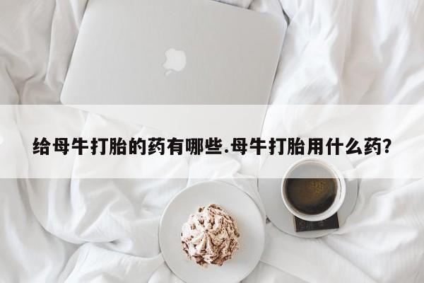 私人卖打胎药的联系方式微信给母牛打胎的药有哪些.母牛打胎用什么药？