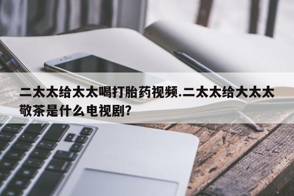 私人卖打胎药的联系方式微信二太太给太太喝打胎药视频.二太太给大太太敬茶是什么电视剧？