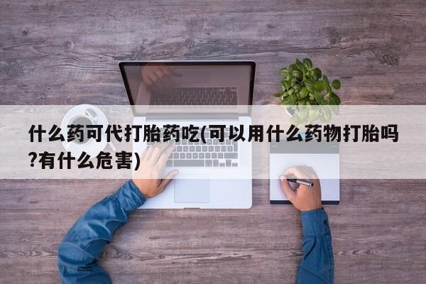 私人卖打胎药的联系方式微信什么药可代打胎药吃(可以用什么药物打胎吗?有什么危害)