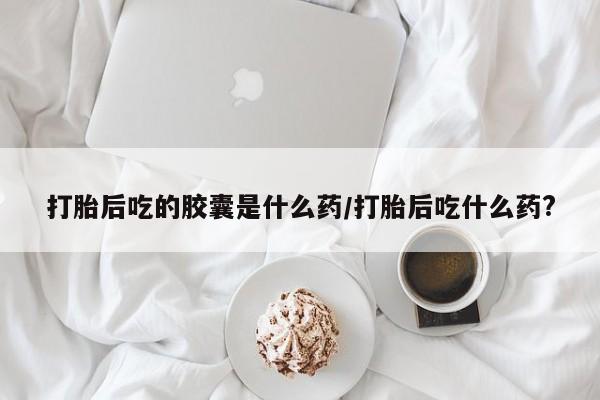 私人卖打胎药的联系方式微信打胎后吃的胶囊是什么药/打胎后吃什么药?