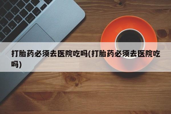 私人卖打胎药的联系方式微信打胎药必须去医院吃吗(打胎药必须去医院吃吗)