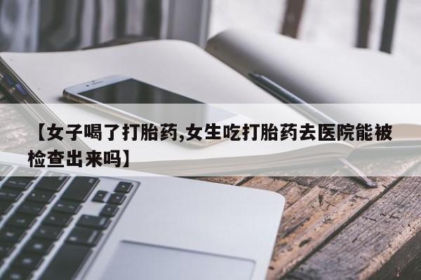私人卖打胎药的联系方式微信【女子喝了打胎药,女生吃打胎药去医院能被检查出来吗】