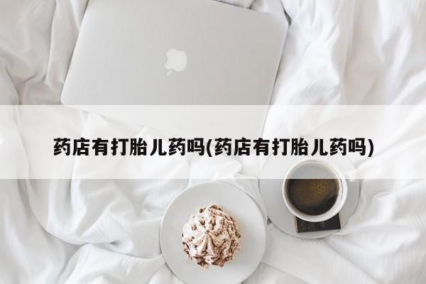 私人卖打胎药的联系方式微信药店有打胎儿药吗(药店有打胎儿药吗)