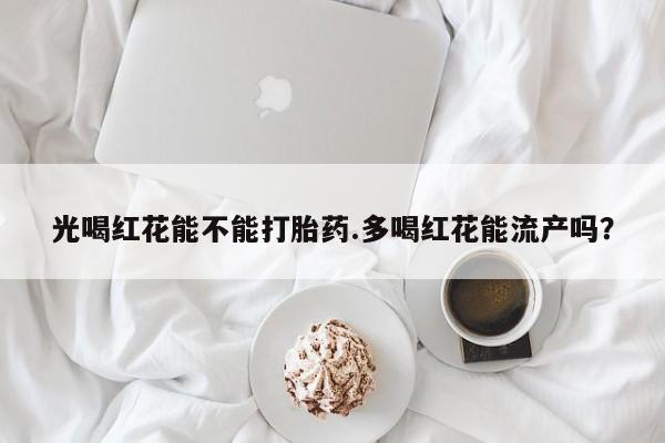 私人卖打胎药的联系方式微信光喝红花能不能打胎药.多喝红花能流产吗？
