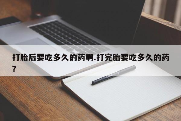 私人卖打胎药的联系方式微信打胎后要吃多久的药啊.打完胎要吃多久的药？