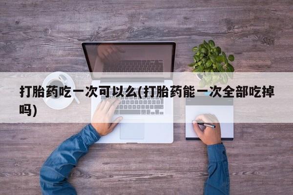私人卖打胎药的联系方式微信打胎药吃一次可以么(打胎药能一次全部吃掉吗)