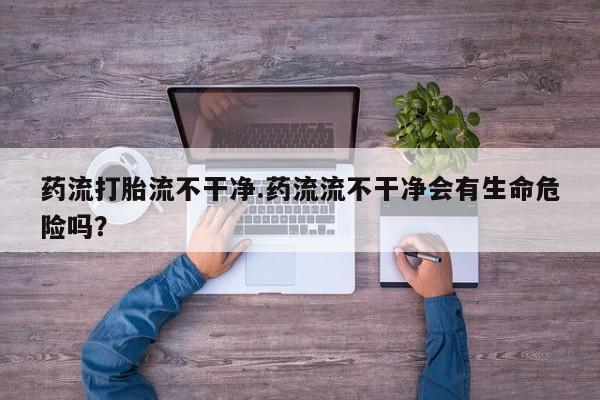 私人卖打胎药的联系方式微信药流打胎流不干净.药流流不干净会有生命危险吗？