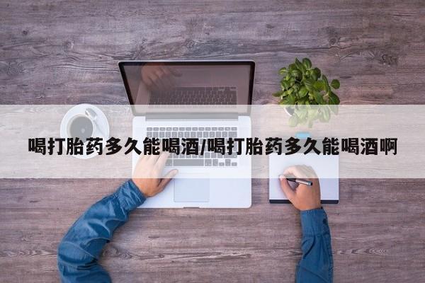 私人卖打胎药的联系方式微信喝打胎药多久能喝酒/喝打胎药多久能喝酒啊