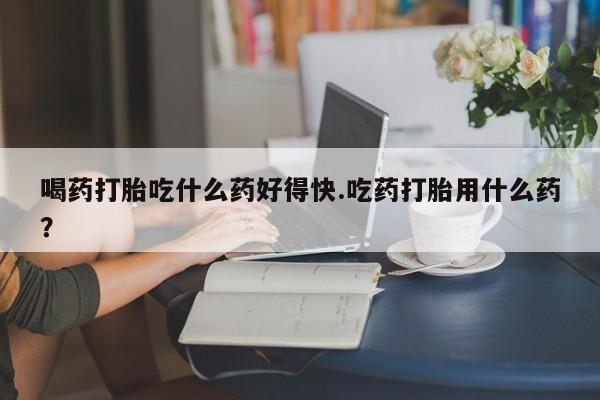 私人卖打胎药的联系方式微信喝药打胎吃什么药好得快.吃药打胎用什么药？
