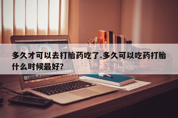 私人卖打胎药的联系方式微信多久才可以去打胎药吃了.多久可以吃药打胎什么时候最好？