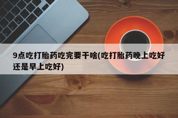 私人卖打胎药的联系方式微信9点吃打胎药吃完要干啥(吃打胎药晚上吃好还是早上吃好)