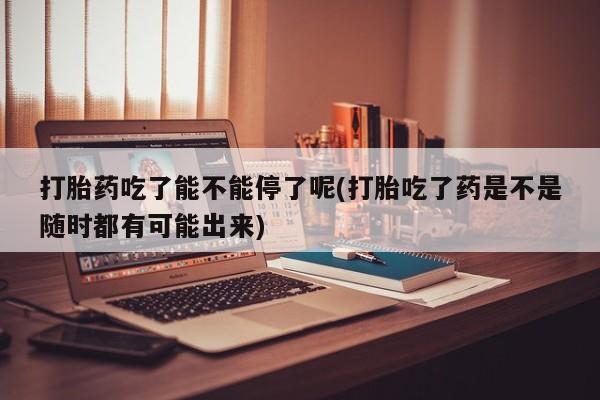 私人卖打胎药的联系方式微信打胎药吃了能不能停了呢(打胎吃了药是不是随时都有可能出来)
