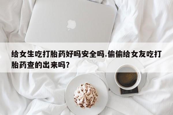 私人卖打胎药的联系方式微信给女生吃打胎药好吗安全吗.偷偷给女友吃打胎药查的出来吗？
