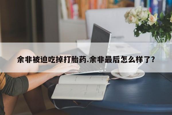 私人卖打胎药的联系方式微信余非被迫吃掉打胎药.余非最后怎么样了？