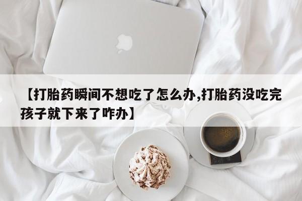私人卖打胎药的联系方式微信【打胎药瞬间不想吃了怎么办,打胎药没吃完孩子就下来了咋办】